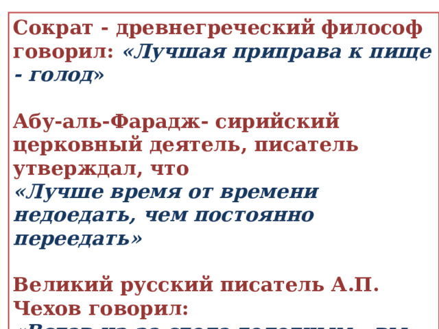 Сократ - древнегреческий философ говорил: «Лучшая приправа к пище - голод »  Абу-аль-Фарадж- сирийский церковный деятель, писатель утверждал, что «Лучше время от времени недоедать, чем постоянно переедать»  Великий русский писатель А.П. Чехов говорил:  «Встав из-за стола голодным - вы наелись; если вы встаете наевшись - вы переели; если встаете переевши - вы отравились» 