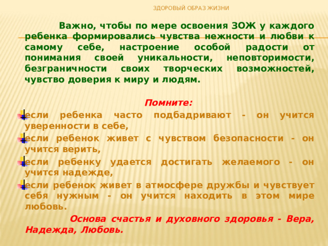ЗДОРОВЫЙ ОБРАЗ ЖИЗНИ   Важно, чтобы по мере освоения ЗОЖ у каждого ребенка формировались чувства нежности и любви к самому себе, настроение особой радости от понимания своей уникальности, неповторимости, безграничности своих творческих возможностей, чувство доверия к миру и людям.   Помните: если ребенка часто подбадривают - он учится уверенности в себе, если ребенок живет с чувством безопасности - он учится верить, если ребенку удается достигать желаемого - он учится надежде, если ребенок живет в атмосфере дружбы и чувствует себя нужным - он учится находить в этом мире любовь.  Основа счастья и духовного здоровья - Вера, Надежда, Любовь. 