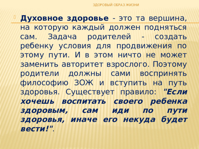 ЗДОРОВЫЙ ОБРАЗ ЖИЗНИ Духовное здоровье - это та вершина, на которую каждый должен подняться сам. Задача родителей - создать ребенку условия для продвижения по этому пути. И в этом ничто не может заменить авторитет взрослого. Поэтому родители должны сами воспринять философию ЗОЖ и вступить на путь здоровья. Существует правило: 
