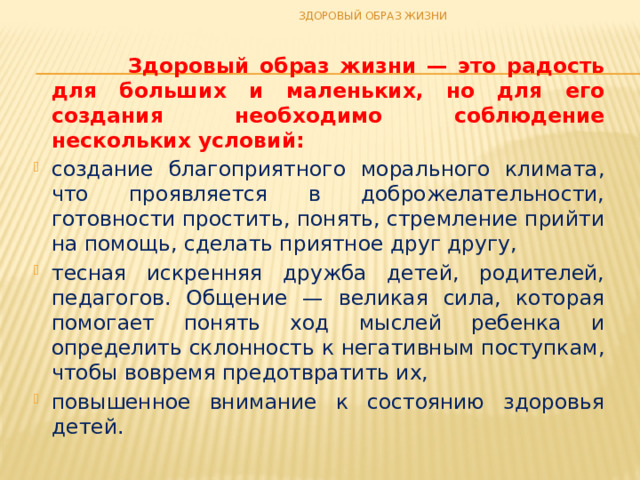 ЗДОРОВЫЙ ОБРАЗ ЖИЗНИ  Здоровый образ жизни — это радость для больших и маленьких, но для его создания необходимо соблюдение нескольких условий: создание благоприятного морального климата, что проявляется в доброжелательности, готовности простить, понять, стремление прийти на помощь, сделать приятное друг другу, тесная искренняя дружба детей, родителей, педагогов. Общение — великая сила, которая помогает понять ход мыслей ребенка и определить склонность к негативным поступкам, чтобы вовремя предотвратить их, повышенное внимание к состоянию здоровья детей. 