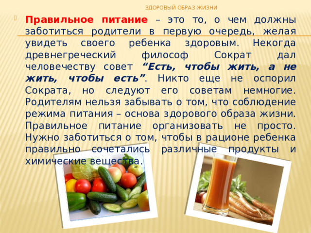 ЗДОРОВЫЙ ОБРАЗ ЖИЗНИ Правильное питание – это то, о чем должны заботиться родители в первую очередь, желая увидеть своего ребенка здоровым. Некогда древнегреческий философ Сократ дал человечеству совет “Есть, чтобы жить, а не жить, чтобы есть” . Никто еще не оспорил Сократа, но следуют его советам немногие. Родителям нельзя забывать о том, что соблюдение режима питания – основа здорового образа жизни. Правильное питание организовать не просто. Нужно заботиться о том, чтобы в рационе ребенка правильно сочетались различные продукты и химические вещества. 
