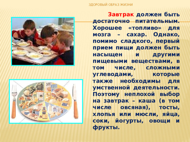 ЗДОРОВЫЙ ОБРАЗ ЖИЗНИ  Завтрак должен быть достаточно питательным. Хорошее «топливо» для мозга – сахар. Однако, помимо сладкого, первый прием пищи должен быть насыщен и другими пищевыми веществами, в том числе, сложными углеводами, которые также необходимы для умственной деятельности. Поэтому неплохой выбор на завтрак – каша (в том числе овсяная), тосты, хлопья или мюсли, яйца, соки, йогурты, овощи и фрукты. 