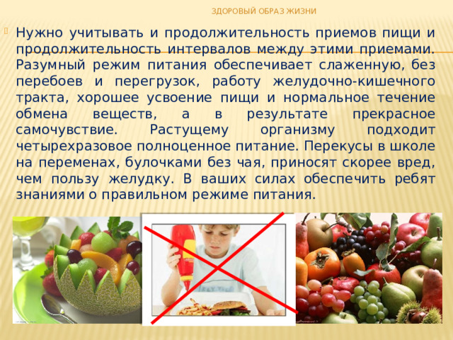 ЗДОРОВЫЙ ОБРАЗ ЖИЗНИ Нужно учитывать и продолжительность приемов пищи и продолжительность интервалов между этими приемами. Разумный режим питания обеспечивает слаженную, без перебоев и перегрузок, работу желудочно-кишечного тракта, хорошее усвоение пищи и нормальное течение обмена веществ, а в результате прекрасное самочувствие. Растущему организму подходит четырехразовое полноценное питание. Перекусы в школе на переменах, булочками без чая, приносят скорее вред, чем пользу желудку. В ваших силах обеспечить ребят знаниями о правильном режиме питания. 