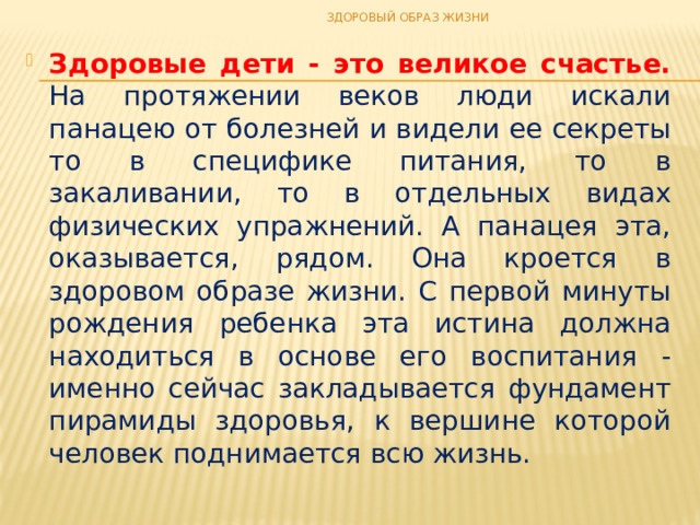 ЗДОРОВЫЙ ОБРАЗ ЖИЗНИ Здоровые дети - это великое счастье. На протяжении веков люди искали панацею от болезней и видели ее секреты то в специфике питания, то в закаливании, то в отдельных видах физических упражнений. А панацея эта, оказывается, рядом. Она кроется в здоровом образе жизни. С первой минуты рождения ребенка эта истина должна находиться в основе его воспитания - именно сейчас закладывается фундамент пирамиды здоровья, к вершине которой человек поднимается всю жизнь. 