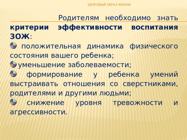 ЗДОРОВЫЙ ОБРАЗ ЖИЗНИ  Родителям необходимо знать критерии эффективности воспитания ЗОЖ :  положительная динамика физического состояния вашего ребенка;  уменьшение заболеваемости;  формирование у ребенка умений выстраивать отношения со сверстниками, родителями и другими людьми;  снижение уровня тревожности и агрессивности. 