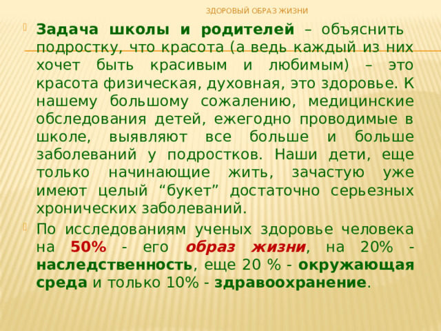 ЗДОРОВЫЙ ОБРАЗ ЖИЗНИ Задача школы и родителей – объяснить подростку, что красота (а ведь каждый из них хочет быть красивым и любимым) – это красота физическая, духовная, это здоровье. К нашему большому сожалению, медицинские обследования детей, ежегодно проводимые в школе, выявляют все больше и больше заболеваний у подростков. Наши дети, еще только начинающие жить, зачастую уже имеют целый “букет” достаточно серьезных хронических заболеваний. По исследованиям ученых здоровье человека на 50% - его образ жизни , на 20% - наследственность , еще 20 % - окружающая среда и только 10% - здравоохранение . 