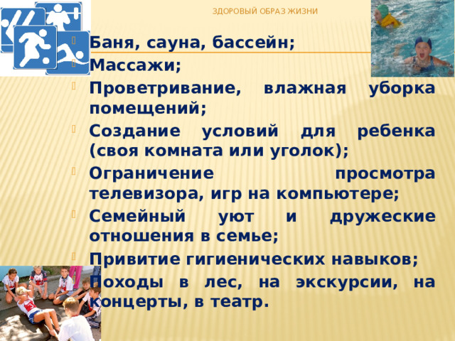 ЗДОРОВЫЙ ОБРАЗ ЖИЗНИ Баня, сауна, бассейн; Массажи; Проветривание, влажная уборка помещений; Создание условий для ребенка (своя комната или уголок); Ограничение просмотра телевизора, игр на компьютере; Семейный уют и дружеские отношения в семье; Привитие гигиенических навыков; Походы в лес, на экскурсии, на концерты, в театр. 