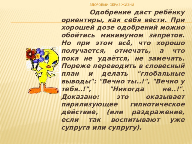 ЗДОРОВЫЙ ОБРАЗ ЖИЗНИ  Одобрение даст ребёнку ориентиры, как себя вести. При хорошей дозе одобрений можно обойтись минимумом запретов. Но при этом всё, что хорошо полу­чается, отмечать, а что пока не удаётся, не замечать. Пореже переводить в словесный план и делать 