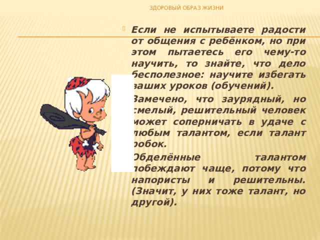 ЗДОРОВЫЙ ОБРАЗ ЖИЗНИ Если не испытываете радости от общения с ребёнком, но при этом пытаетесь его чему-то научить, то знайте, что дело бесполезное: научите избегать ваших уроков (обучений). Замечено, что заурядный, но смелый, решительный человек может соперничать в удаче с любым талантом, если талант робок. Обделённые талантом побеждают чаще, потому что напористы и решительны. (Значит, у них тоже талант, но другой). 