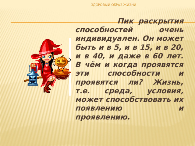 ЗДОРОВЫЙ ОБРАЗ ЖИЗНИ  Пик раскрытия способностей очень индивидуален. Он может быть и в 5, и в 15, и в 20, и в 40, и даже в 60 лет. В чём и когда проявятся эти способности и проявятся ли? Жизнь, т.е. среда, условия, может способствовать их появлению и проявлению. 