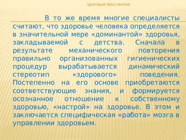 ЗДОРОВЫЙ ОБРАЗ ЖИЗНИ  В то же время многие специалисты считают, что здоровье человека определяется в значительной мере «доминантой» здоровья, закладываемой с детства. Сначала в результате механического повторения правильно организованных гигиенических процедур вырабатывается динамический стереотип «здорового» поведения. Постепенно на его основе приобретаются соответствующие знания, и формируется осознанное отношение к собственному здоровью, «настрой» на здоровье. В этом и заключается специфическая «работа» мозга в управлении здоровьем. 