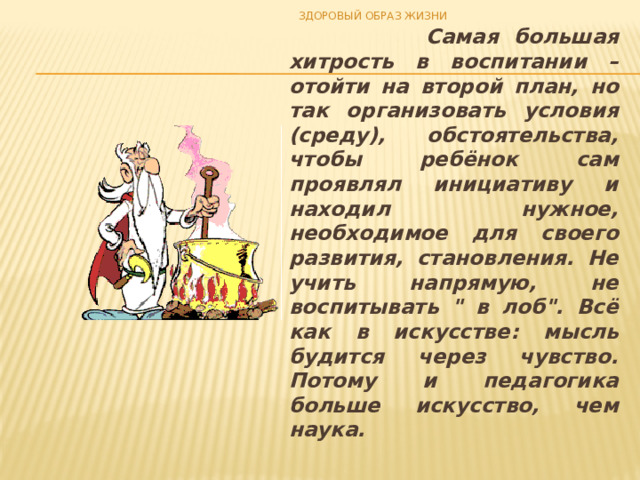 ЗДОРОВЫЙ ОБРАЗ ЖИЗНИ  Самая большая хитрость в воспитании – отойти на второй план, но так организовать условия (среду), обстоятельства, чтобы ребёнок сам проявлял инициативу и находил нужное, необходимое для своего развития, становления. Не учить напрямую, не воспитывать 