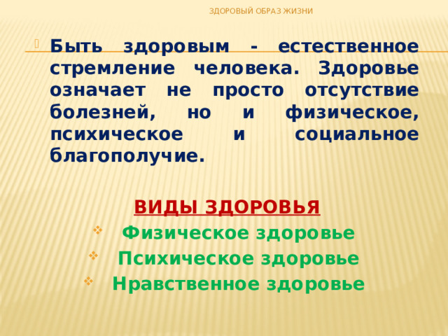 ЗДОРОВЫЙ ОБРАЗ ЖИЗНИ Быть здоровым - естественное стремление человека. Здоровье означает не просто отсутствие болезней, но и физическое, психическое и социальное благополучие.  ВИДЫ ЗДОРОВЬЯ Физическое здоровье Психическое здоровье Нравственное здоровье   