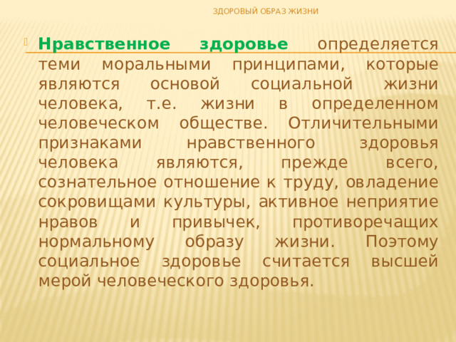 ЗДОРОВЫЙ ОБРАЗ ЖИЗНИ Нравственное здоровье определяется теми моральными принципами, которые являются основой социальной жизни человека, т.е. жизни в определенном человеческом обществе. Отличительными признаками нравственного здоровья человека являются, прежде всего, сознательное отношение к труду, овладение сокровищами культуры, активное неприятие нравов и привычек, противоречащих нормальному образу жизни. Поэтому социальное здоровье считается высшей мерой человеческого здоровья. 