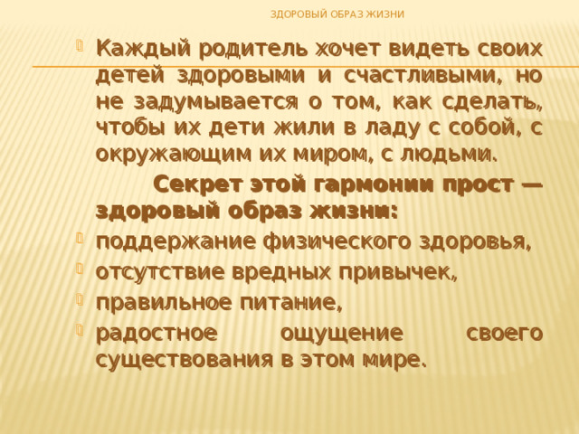 ЗДОРОВЫЙ ОБРАЗ ЖИЗНИ Каждый родитель хочет видеть своих детей здоровыми и счастливыми, но не задумывается о том, как сделать, чтобы их дети жили в ладу с собой, с окружающим их миром, с людьми.  Секрет этой гармонии прост — здоровый образ жизни: поддержание физического здоровья, отсутствие вредных привычек, правильное питание, радостное ощущение своего существования в этом мире. Каждый родитель хочет видеть своих детей здоровыми и счастливыми, но не задумывается о том, как сделать, чтобы их дети жили в ладу с собой, с окружающим их миром, с людьми.  Секрет этой гармонии прост — здоровый образ жизни: поддержание физического здоровья, отсутствие вредных привычек, правильное питание, радостное ощущение своего существования в этом мире. 