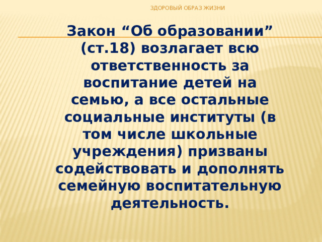 ЗДОРОВЫЙ ОБРАЗ ЖИЗНИ Закон “Об образовании” (ст.18) возлагает всю ответственность за воспитание детей на семью, а все остальные социальные институты (в том числе школьные учреждения) призваны содействовать и дополнять семейную воспитательную деятельность. 