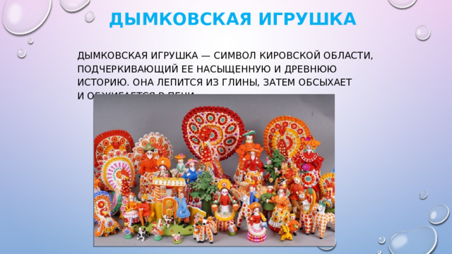   Дымковская игрушка   Дымковская игрушка — символ Кировской области, подчеркивающий ее насыщенную и древнюю историю. Она лепится из глины, затем обсыхает и обжигается в печи. 