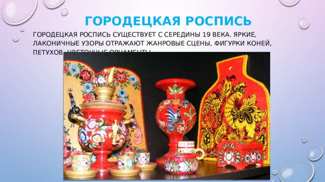   Городецкая роспись Городецкая роспись существует с середины 19 века. Яркие, лаконичные узоры отражают жанровые сцены, фигурки коней, петухов, цветочные орнаменты. 