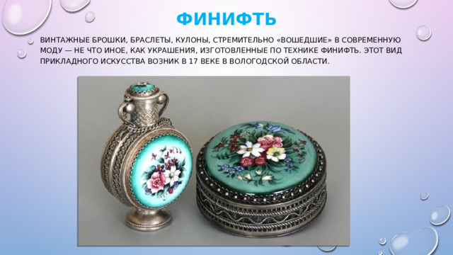   Финифть   Винтажные брошки, браслеты, кулоны, стремительно «вошедшие» в современную моду — не что иное, как украшения, изготовленные по технике финифть. Этот вид прикладного искусства возник в 17 веке в Вологодской области. 