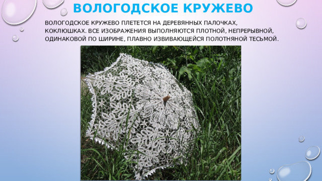   Вологодское кружево   Вологодское кружево плетется на деревянных палочках, коклюшках. Все изображения выполняются плотной, непрерывной, одинаковой по ширине, плавно извивающейся полотняной тесьмой. 