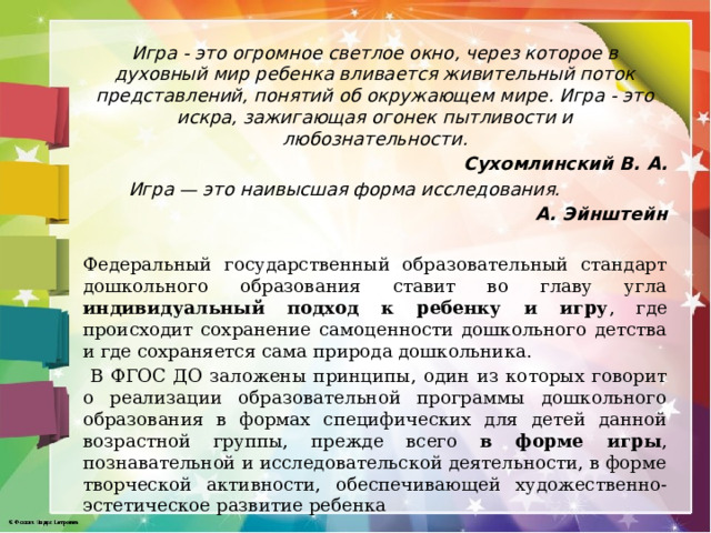 Игра - это огромное светлое окно, через которое в духовный мир ребенка вливается живительный поток представлений, понятий об окружающем мире. Игра - это искра, зажигающая огонек пытливости и любознательности. Сухомлинский В. А.  Игра — это наивысшая форма исследования.  А. Эйнштейн  Федеральный государственный образовательный стандарт дошкольного образования ставит во главу угла индивидуальный подход к ребенку и игру , где происходит сохранение самоценности дошкольного детства и где сохраняется сама природа дошкольника.  В ФГОС ДО заложены принципы, один из которых говорит о реализации образовательной программы дошкольного образования в формах специфических для детей данной возрастной группы, прежде всего в форме игры , познавательной и исследовательской деятельности, в форме творческой активности, обеспечивающей художественно-эстетическое развитие ребенка 