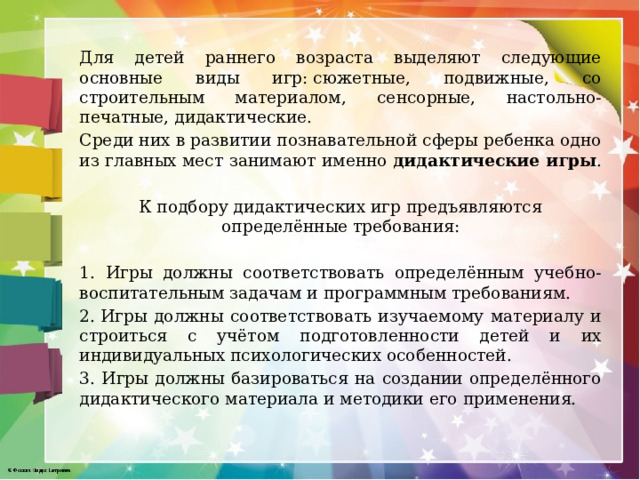Для детей раннего возраста выделяют следующие основные виды игр: сюжетные, подвижные, со строительным материалом, сенсорные, настольно-печатные, дидактические. Среди них в развитии познавательной сферы ребенка одно из главных мест занимают именно дидактические игры . К подбору дидактических игр предъявляются определённые требования: 1. Игры должны соответствовать определённым учебно-воспитательным задачам и программным требованиям. 2. Игры должны соответствовать изучаемому материалу и строиться с учётом подготовленности детей и их индивидуальных психологических особенностей. 3. Игры должны базироваться на создании определённого дидактического материала и методики его применения. 