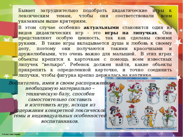 Бывает затруднительно подобрать дидактические игры к лексическим темам, чтобы они соответствовали всем указанным выше критериям. В этом случае особенно актуальными становится один из видов дидактических игр - это игры на липучках . Они представляют особую ценность, так как сделаны своими руками. В такие игры вкладывается душа и любовь к своему делу, поэтому они получаются такими красочными и дружелюбными, что очень важно для малышей. В этих играх объекты крепятся к карточкам с помощь всем известных липучек 