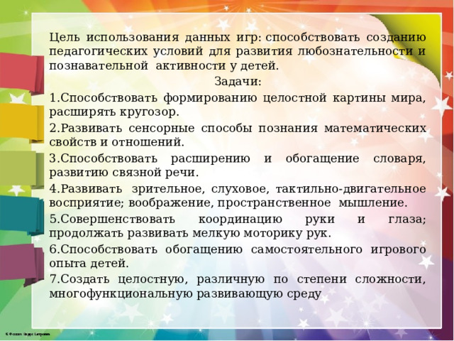 Цель использования данных игр: способствовать созданию педагогических условий для развития любознательности и познавательной  активности у детей. Задачи: 1.Способствовать формированию целостной картины мира, расширять кругозор. 2.Развивать сенсорные способы познания математических свойств и отношений. 3.Способствовать расширению и обогащение словаря, развитию связной речи. 4.Развивать  зрительное, слуховое, тактильно-двигательное восприятие; воображение, пространственное  мышление. 5.Совершенствовать координацию руки и глаза; продолжать развивать мелкую моторику рук. 6.Способствовать обогащению самостоятельного игрового опыта детей. 7.Создать целостную, различную по степени сложности, многофункциональную развивающую среду 