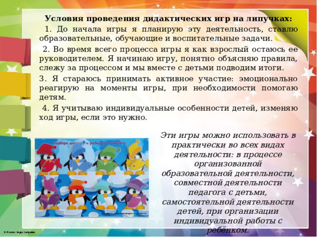 Условия проведения дидактических игр на липучках:  1. До начала игры я планирую эту деятельность, ставлю образовательные, обучающие и воспитательные задачи.  2. Во время всего процесса игры я как взрослый остаюсь ее руководителем. Я начинаю игру, понятно объясняю правила, слежу за процессом и мы вместе с детьми подводим итоги. 3. Я стараюсь принимать активное участие: эмоционально реагирую на моменты игры, при необходимости помогаю детям.  4. Я учитываю индивидуальные особенности детей, изменяю ход игры, если это нужно. Эти игры можно использовать в практически во всех видах деятельности: в процессе организованной образовательной деятельности, совместной деятельности педагога с детьми, самостоятельной деятельности детей, при организации индивидуальной работы с ребёнком. 