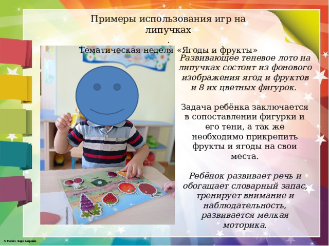 Примеры использования игр на липучках . Тематическая неделя «Ягоды и фрукты» Развивающее теневое лото на липучках состоит из фонового изображения ягод и фруктов и 8 их цветных фигурок.  Задача ребёнка заключается в сопоставлении фигурки и его тени, а так же необходимо прикрепить фрукты и ягоды на свои места. Ребёнок развивает речь и обогащает словарный запас, тренирует внимание и наблюдательность, развивается мелкая моторика. 