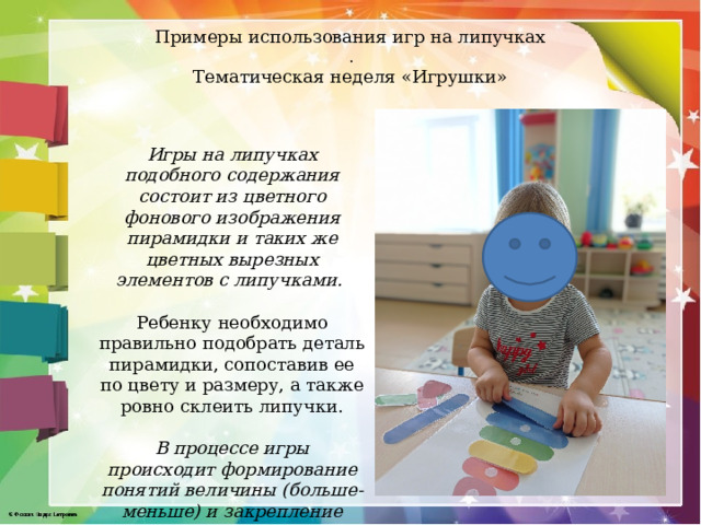 Примеры использования игр на липучках  .  Тематическая неделя «Игрушки»   Игры на липучках подобного содержания состоит из цветного фонового изображения пирамидки и таких же цветных вырезных элементов с липучками.  Ребенку необходимо правильно подобрать деталь пирамидки, сопоставив ее по цвету и размеру, а также ровно склеить липучки. В процессе игры происходит формирование понятий величины (больше-меньше) и закрепление основных цветов.  