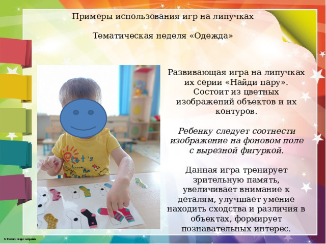 Примеры использования игр на липучках   Тематическая неделя «Одежда»   Развивающая игра на липучках их серии «Найди пару». Состоит из цветных изображений объектов и их контуров. Ребенку следует соотнести изображение на фоновом поле с вырезной фигуркой.  Данная игра тренирует зрительную память, увеличивает внимание к деталям, улучшает умение находить сходства и различия в объектах, формирует познавательных интерес. 