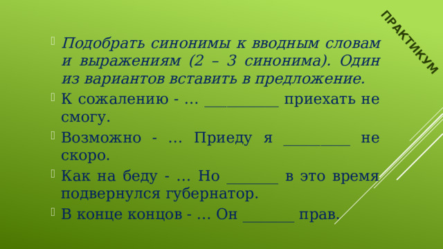 ПРАКТИКУМ Подобрать синонимы к вводным словам и выражениям (2 – 3 синонима). Один из вариантов вставить в предложение. К сожалению - … __________ приехать не смогу. Возможно - … Приеду я _________ не скоро. Как на беду - … Но _______ в это время подвернулся губернатор. В конце концов - … Он _______ прав. 