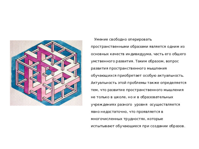  Умение свободно оперировать пространственными образами является одним из основных качеств индивидуума, часть его общего умственного развития. Таким образом, вопрос развития пространственного мышления обучающихся приобретает особую актуальность. Актуальность этой проблемы также определяется тем, что развитие пространственного мышления не только в школе, но и в образовательных учреждениях разного уровня осуществляется явно недостаточно, что проявляется в многочисленных трудностях, которые испытывают обучающиеся при создании образов. 