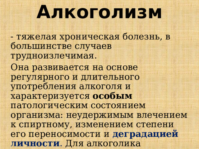 Алкоголизм - тяжелая хроническая болезнь, в большинстве случаев трудноизлечимая. Она развивается на основе регулярного и длительного употребления алкоголя и характеризуется особым патологическим состоянием организма: неудержимым влечением к спиртному, изменением степени его переносимости и деградацией личности . Для алкоголика опьянение представляется наилучшим психическим состоянием.  