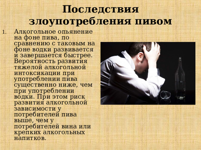 Последствия злоупотребления пивом Алкогольное опьянение на фоне пива, по сравнению с таковым на фоне водки развивается и завершается быстрее. Вероятность развития тяжелой алкогольной интоксикации при употреблении пива существенно ниже, чем при употреблении водки. При этом риск развития алкогольной зависимости у потребителей пива выше, чем у потребителей вина или крепких алкогольных напитков. 