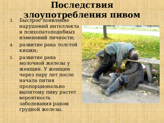 Последствия злоупотребления пивом Быстрое появление нарушений интеллекта и психопатоподобных изменений личности ;  развити е рака толстой кишки ;  развити е рак а молочной железы у женщин. У женщин через пару лет после начала пития пропорционально выпитому пиву растет вероятность заболевания раком грудной железы. 