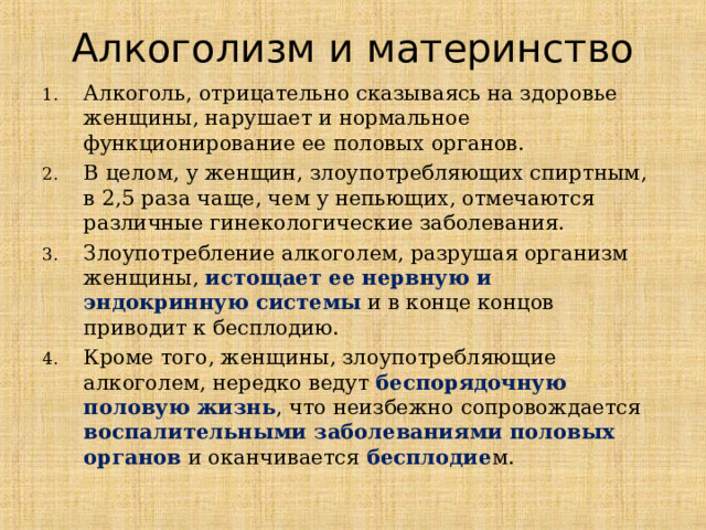 Алкоголизм и материнство Алкоголь, отрицательно сказываясь на здоровье женщины, нарушает и нормальное функционирование ее половых органов.  В целом, у женщин, злоупотребляющих спиртным, в 2,5 раза чаще, чем у непьющих, отмечаются различные гинекологические заболевания.  Злоупотребление алкоголем, разрушая организм женщины, истощает ее нервную и эндокринную системы и в конце концов приводит к бесплодию.  Кроме того, женщины, злоупотребляющие алкоголем, нередко ведут беспорядочную половую жизнь , что неизбежно сопровождается воспалительными заболеваниями половых органов  и оканчивается бесплодие м.  