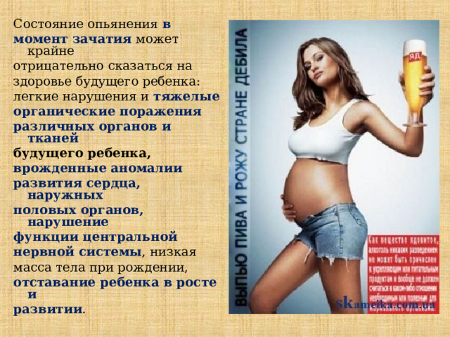 Состояние опьянения в момент зачатия может крайне отрицательно сказаться на здоровье будущего ребенка : легкие нарушения и тяжелые органические поражения различных органов и тканей  будущего ребенка ,   врожденные аномалии развития сердца, наружных половых органов, нарушение функции центральной нервной системы , низкая масса тела при рождении, отставание ребенка в росте и развитии .  