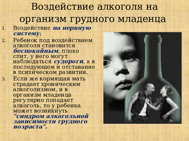 Воздействие алкоголя на организм грудного младенца  Воздействие на нервную систему ;  Ребенок под воздействием алкоголя становится беспокойным , плохо спит, у него могут наблюдаться судороги , а в последующем и отставание в психическом развитии.  Если же кормящая мать страдает хроническим алкоголизмом, и в организм младенца регулярно попадает алкоголь, то  у ребенка может возникнуть 