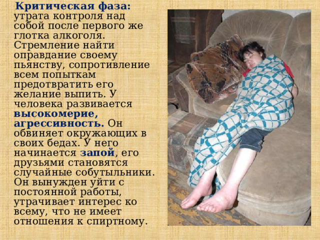  Критическая фаза:  утрата контроля над собой после первого же глотка алкоголя. Стремление найти оправдание своему пьянству, сопротивление всем попыткам предотвратить его желание выпить. У человека развивается высокомерие, агрессивность.  Он обвиняет окружающих в своих бедах. У него начинается запой , его друзьями становятся случайные собутыльники. Он вынужден уйти с постоянной работы, утрачивает интерес ко всему, что не имеет отношения к спиртному.  