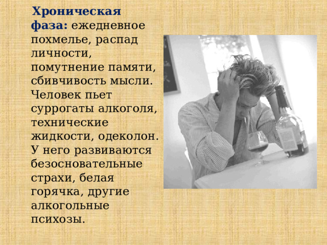  Хроническая фаза:  ежедневное похмелье, распад личности, помутнение памяти, сбивчивость мысли. Человек пьет суррогаты алкоголя, технические жидкости, одеколон. У него развиваются безосновательные страхи, белая горячка, другие алкогольные психозы.  