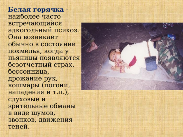  Белая горячка - наиболее часто встречающийся алкогольный психоз. Она возникает обычно в состоянии похмелья, когда у пьяницы появляются безотчетный страх, бессонница, дрожание рук, кошмары (погони, нападения и т.п.), слуховые и зрительные обманы в виде шумов, звонков, движения теней.  
