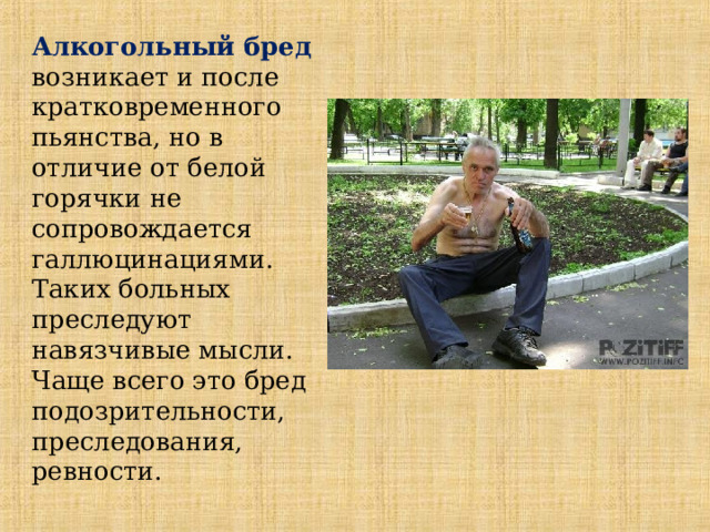  Алкогольный бред  возникает и после кратковременного пьянства, но в отличие от белой горячки не сопровождается галлюцинациями. Таких больных преследуют навязчивые мысли. Чаще всего это бред подозрительности, преследования, ревности. 