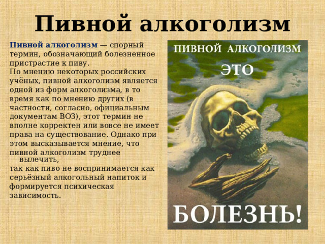 Пивной алкоголизм Пивной алкоголизм  — спорный термин, обозначающий болезненное пристрастие к пиву. По мнению некоторых российских учёных, пивной алкоголизм является одной из форм алкоголизма, в то время как по мнению других (в частности, согласно, официальным документам ВОЗ), этот термин не вполне корректен или вовсе не имеет права на существование. Однако при этом высказывается мнение, что пивной алкоголизм труднее вылечить, так как пиво не воспринимается как серьёзный алкогольный напиток и формируется психическая зависимость. 