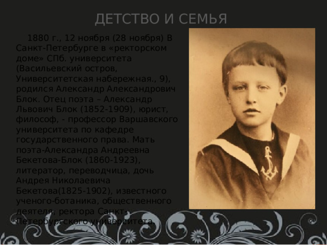 Детство и семья  1880 г., 12 ноября (28 ноября) В Санкт-Петербурге в «ректорском доме» СПб. университета (Васильевский остров, Университетская набережная., 9), родился Александр Александрович Блок. Отец поэта – Александр Львович Блок (1852-1909), юрист, философ, - профессор Варшавского университета по кафедре государственного права. Мать поэта-Александра Андреевна Бекетова-Блок (1860-1923), литератор, переводчица, дочь Андрея Николаевича Бекетова(1825-1902), известного ученого-ботаника, общественного деятеля, ректора Санкт-Петербургского университета. 