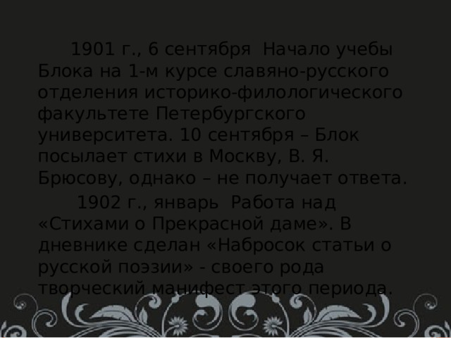  1901 г., 6 сентября Начало учебы Блока на 1-м курсе славяно-русского отделения историко-филологического факультете Петербургского университета. 10 сентября – Блок посылает стихи в Москву, В. Я. Брюсову, однако – не получает ответа.  1902 г., январь Работа над «Стихами о Прекрасной даме». В дневнике сделан «Набросок статьи о русской поэзии» - своего рода творческий манифест этого периода. 