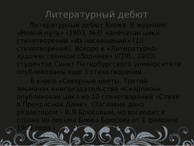 Литературный дебют  Литературный дебют Блока. В журнале «Новый путь» (1903, №3) напечатан цикл стихотворений «Из посвящений» (10 стихотворений). Вскоре в «Литературно-художественном сборнике» (СПб., 1903) студентов Санкт-Петербургского университета опубликованы еще 3 стихотворения.  В книге «Северные цветы. Третий альманах книгоиздательства «Скорпион» опубликован цикл из 10 стихотворений «Стихи о Прекрасной Даме». (Заглавие дано редактором – В.Я.Брюсовым, но восходит к строке из письма Блока Брюсову от 1 февраля 1903 года.) 