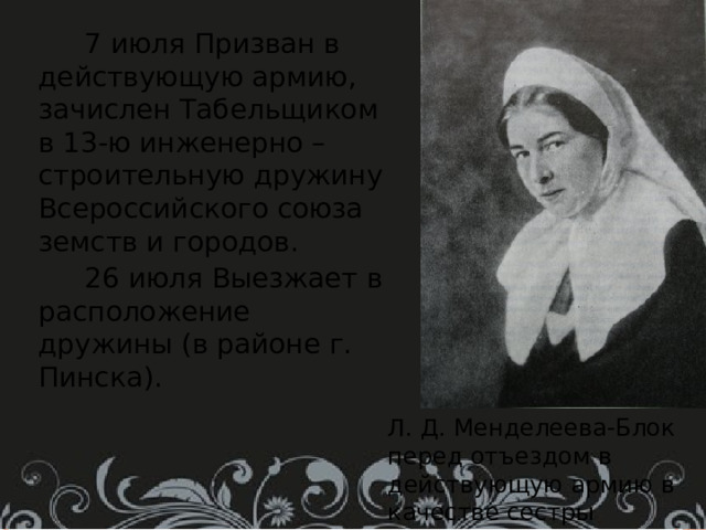  7 июля Призван в действующую армию, зачислен Табельщиком в 13-ю инженерно – строительную дружину Всероссийского союза земств и городов.  26 июля Выезжает в расположение дружины (в районе г. Пинска). Л. Д. Менделеева-Блок перед отъездом в действующую армию в качестве сестры милосердия. 