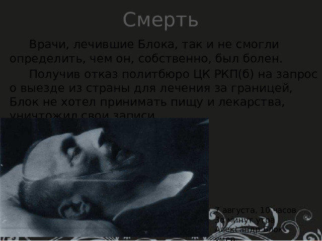 Смерть  Врачи, лечившие Блока, так и не смогли определить, чем он, собственно, был болен .  Получив отказ политбюро ЦК РКП(б) на запрос о выезде из страны для лечения за границей, Блок не хотел принимать пищу и лекарства, уничтожил свои записи.    7 августа, 10 часов 3о минут утра Александр Блок умер. 
